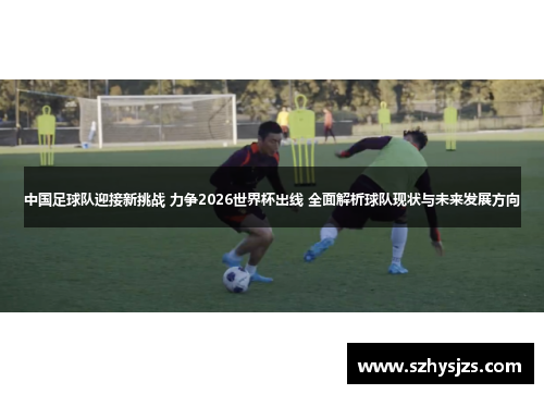 中国足球队迎接新挑战 力争2026世界杯出线 全面解析球队现状与未来发展方向