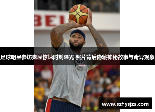 足球明星参访鬼屋惊悚时刻曝光 照片背后隐藏神秘故事与奇异现象
