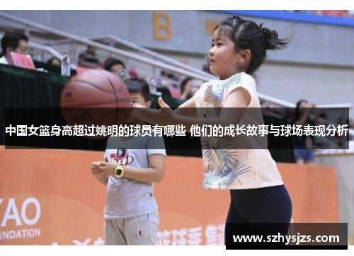 中国女篮身高超过姚明的球员有哪些 他们的成长故事与球场表现分析