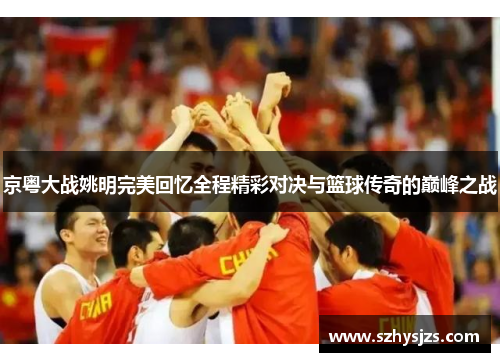 京粤大战姚明完美回忆全程精彩对决与篮球传奇的巅峰之战