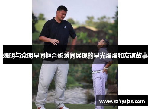 姚明与众明星同框合影瞬间展现的星光熠熠和友谊故事