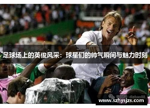 足球场上的英俊风采：球星们的帅气瞬间与魅力时刻