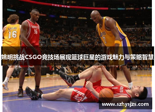 姚明挑战CSGO竞技场展现篮球巨星的游戏魅力与策略智慧
