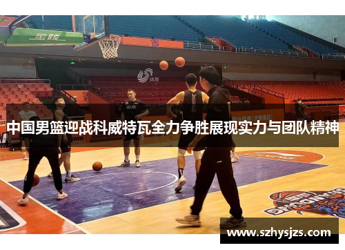 中国男篮迎战科威特瓦全力争胜展现实力与团队精神