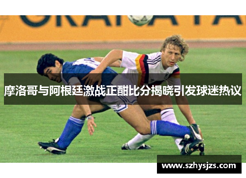 摩洛哥与阿根廷激战正酣比分揭晓引发球迷热议
